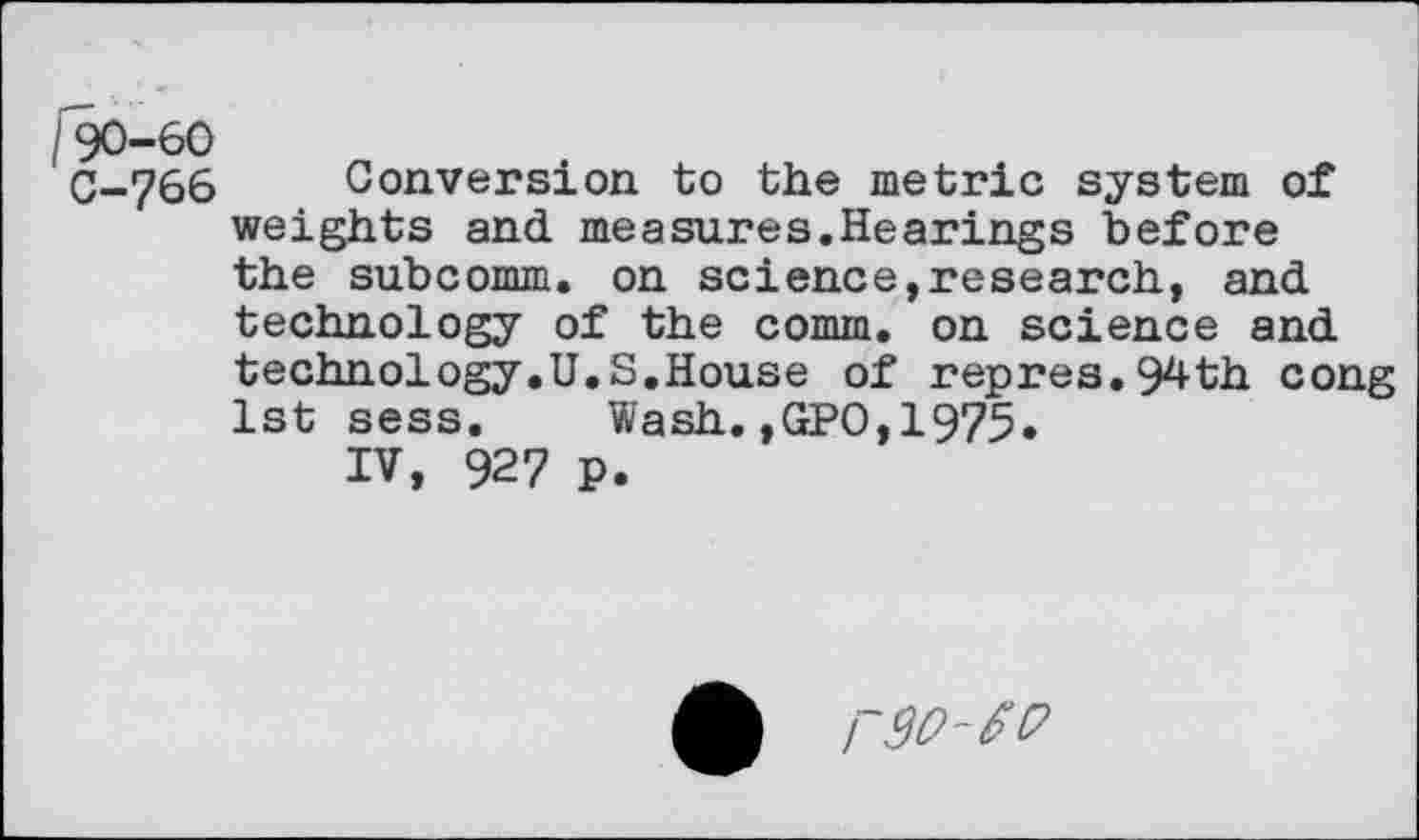 ﻿90-60
C-766 Conversion to the metric system of weights and measures.Hearings before the subcomm, on science,research, and technology of the comm, on science and technology.U.S.House of repres.94th cong 1st sess. Wash.,GPO,1975.
IV, 927 p.
A r9O-£P